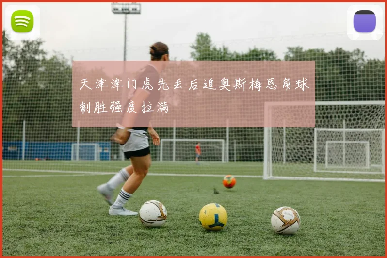 天津津门虎先丢后追奥斯梅恩角球制胜强度拉满