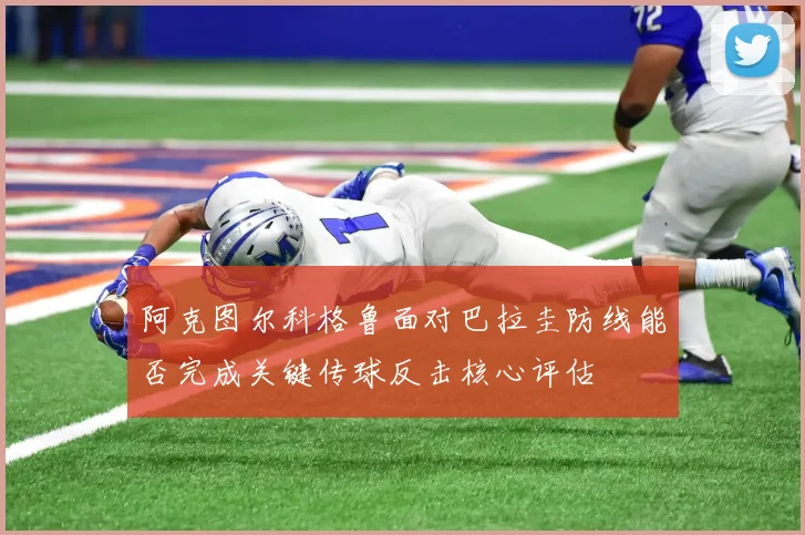 阿克图尔科格鲁面对巴拉圭防线能否完成关键传球反击核心评估