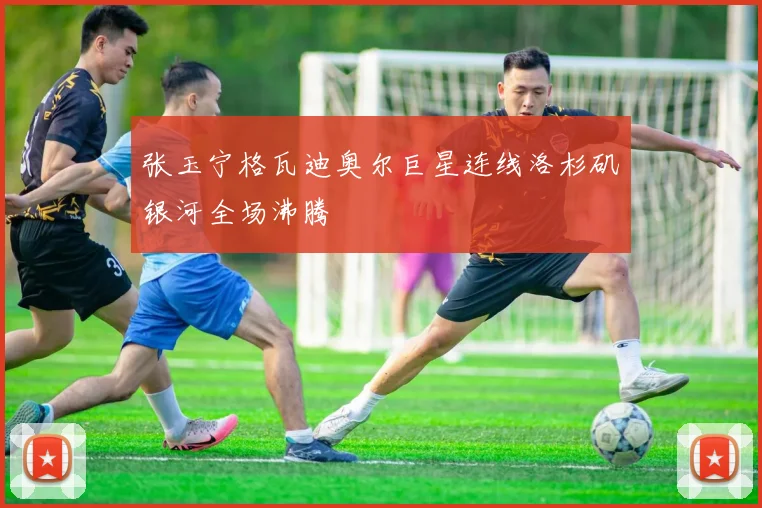 张玉宁格瓦迪奥尔巨星连线洛杉矶银河全场沸腾