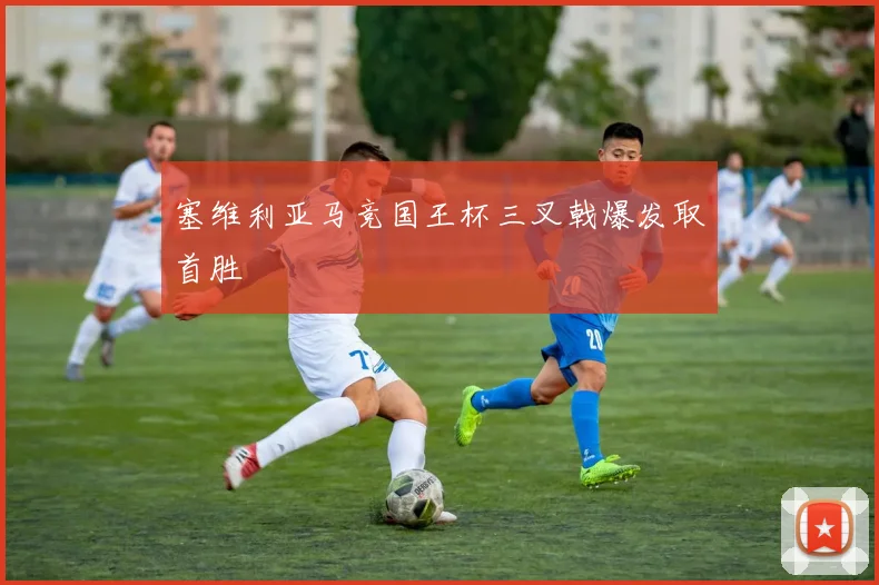 塞维利亚马竞国王杯三叉戟爆发取首胜