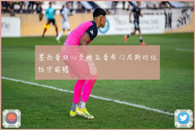 墨西哥核心圣地亚哥希门尼斯对位防守前瞻