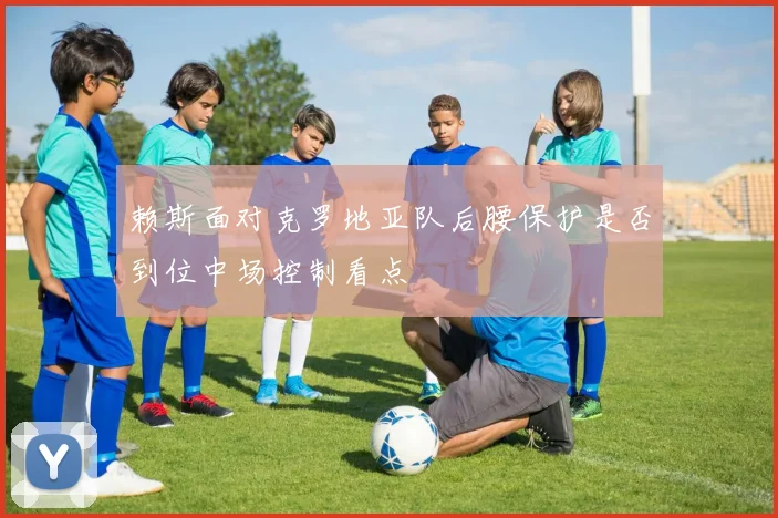 赖斯面对克罗地亚队后腰保护是否到位中场控制看点