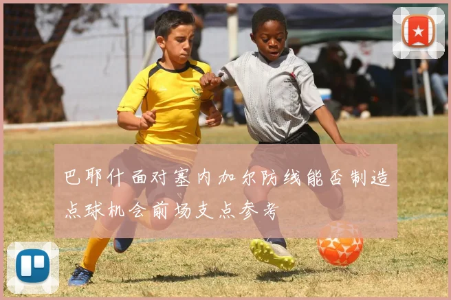 巴耶什面对塞内加尔防线能否制造点球机会前场支点参考