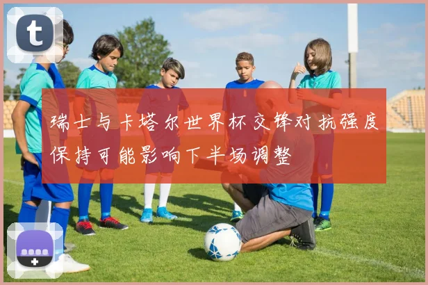 瑞士与卡塔尔世界杯交锋对抗强度保持可能影响下半场调整