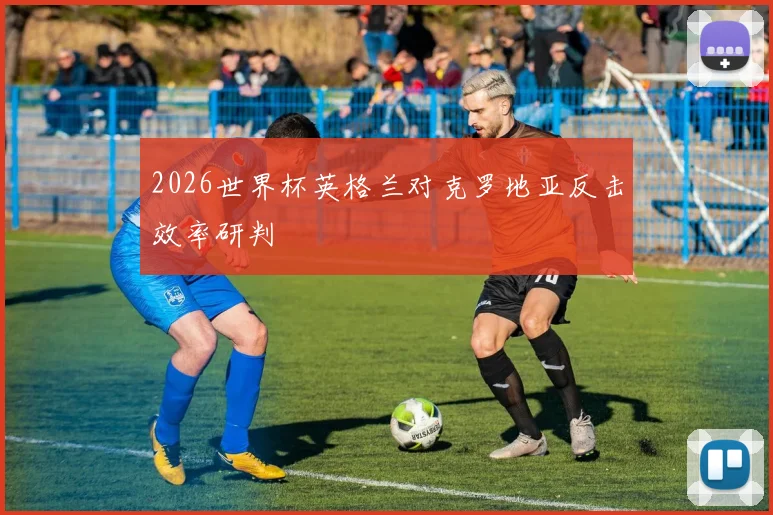 2026世界杯英格兰对克罗地亚反击效率研判