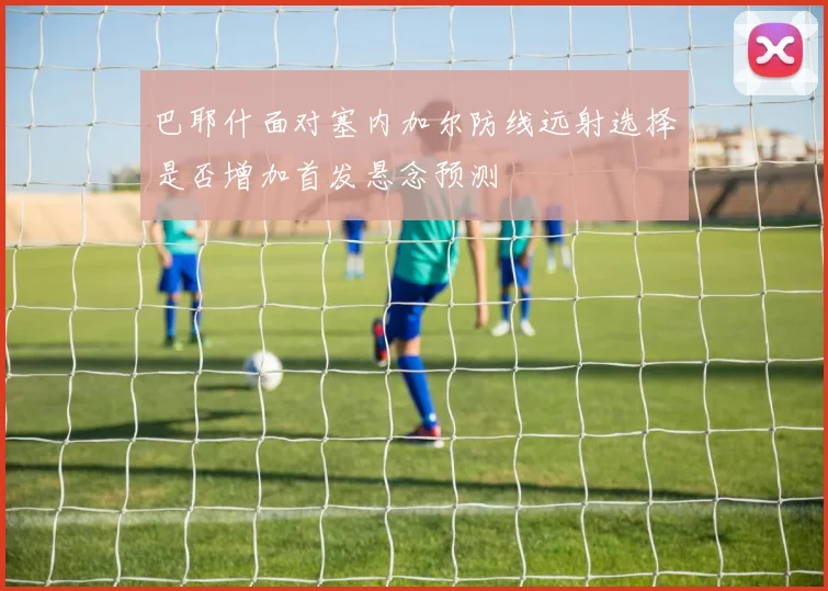 巴耶什面对塞内加尔防线远射选择是否增加首发悬念预测