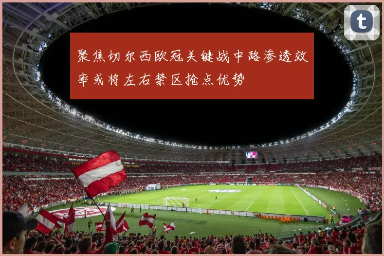 聚焦切尔西欧冠关键战中路渗透效率或将左右禁区抢点优势