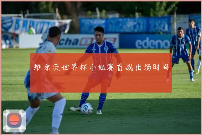 维尔茨世界杯小组赛首战出场时间