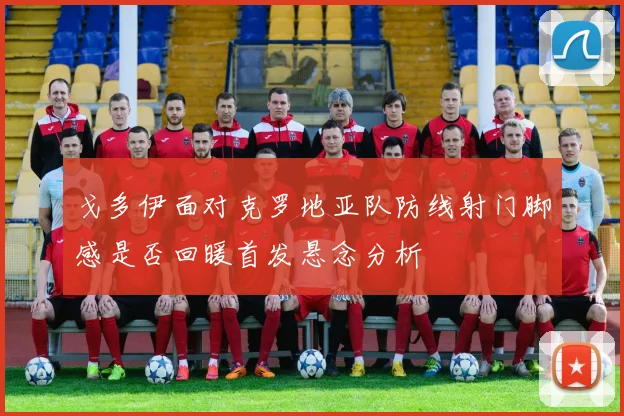 戈多伊面对克罗地亚队防线射门脚感是否回暖首发悬念分析