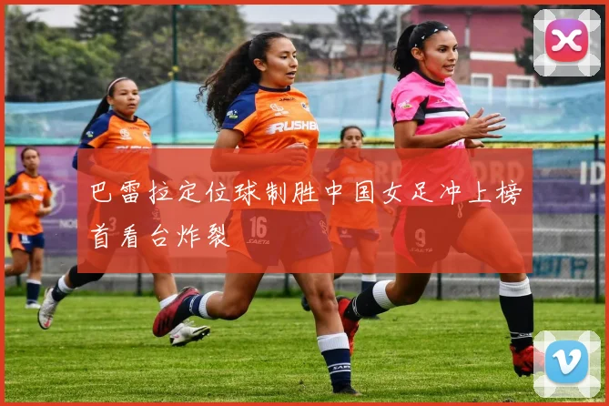 巴雷拉定位球制胜中国女足冲上榜首看台炸裂