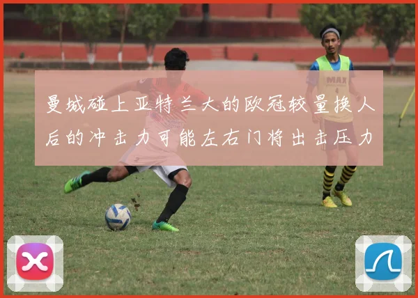曼城碰上亚特兰大的欧冠较量换人后的冲击力可能左右门将出击压力