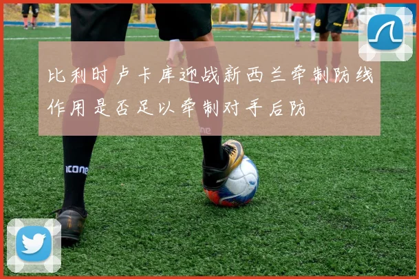 比利时卢卡库迎战新西兰牵制防线作用是否足以牵制对手后防