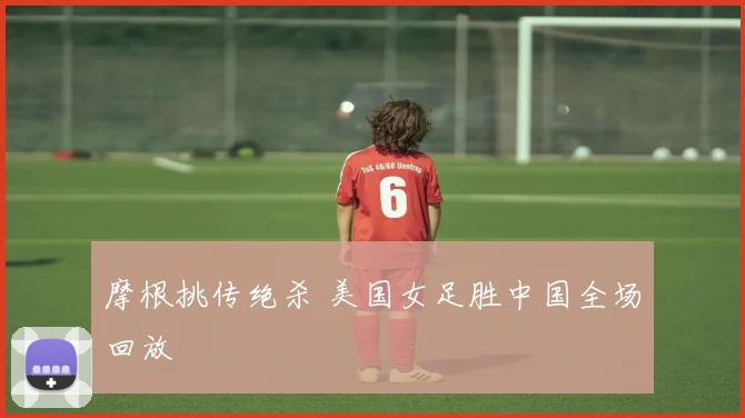 摩根挑传绝杀 美国女足胜中国全场回放