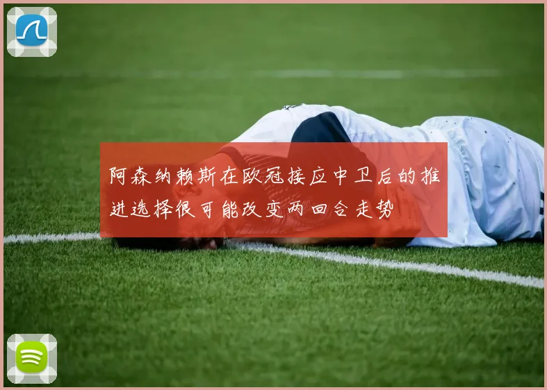 阿森纳赖斯在欧冠接应中卫后的推进选择很可能改变两回合走势