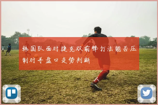 韩国队面对捷克双前锋打法能否压制对手盘口走势判断