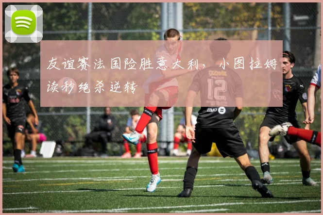 友谊赛法国险胜意大利，小图拉姆读秒绝杀逆转