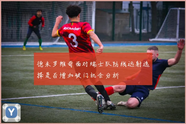 德米罗维奇面对瑞士队防线远射选择是否增加破门机会分析