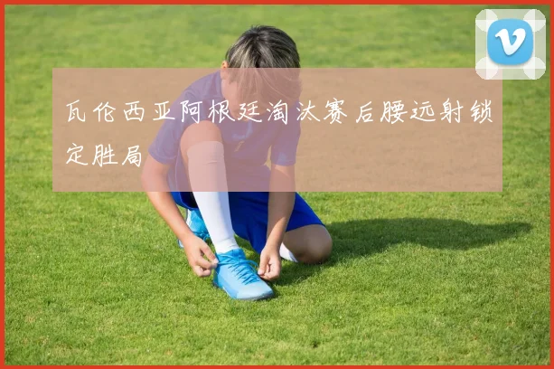 瓦伦西亚阿根廷淘汰赛后腰远射锁定胜局