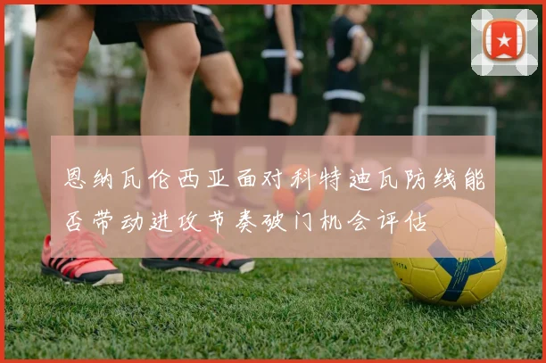 恩纳瓦伦西亚面对科特迪瓦防线能否带动进攻节奏破门机会评估