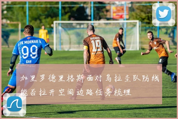 加里罗德里格斯面对乌拉圭队防线能否拉开空间边路任务梳理