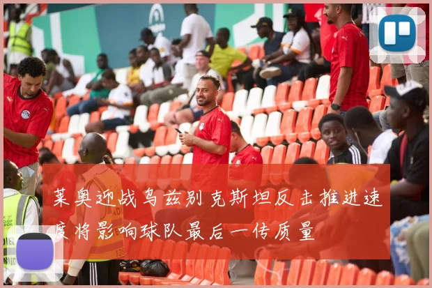 莱奥迎战乌兹别克斯坦反击推进速度将影响球队最后一传质量