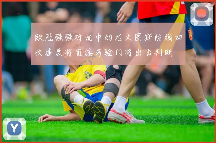 欧冠强强对话中的尤文图斯防线回收速度将直接考验门将出击判断