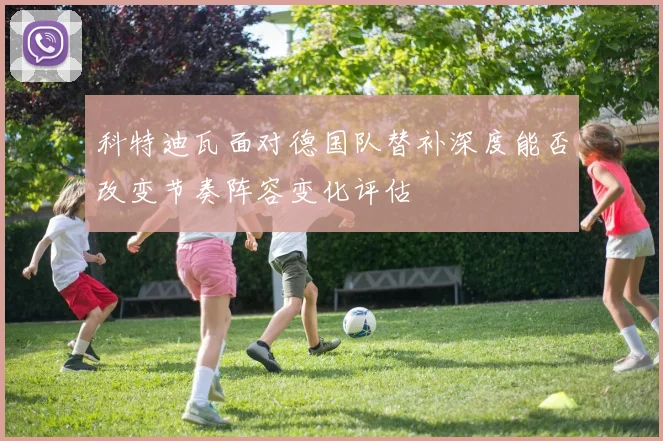 科特迪瓦面对德国队替补深度能否改变节奏阵容变化评估