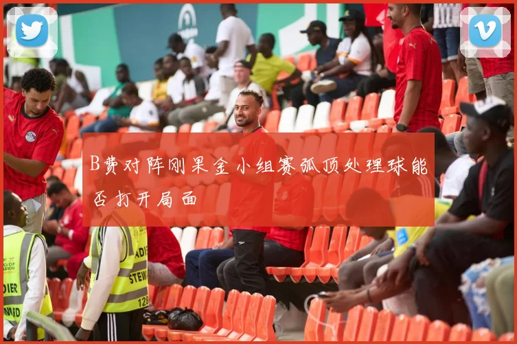 B费对阵刚果金小组赛弧顶处理球能否打开局面