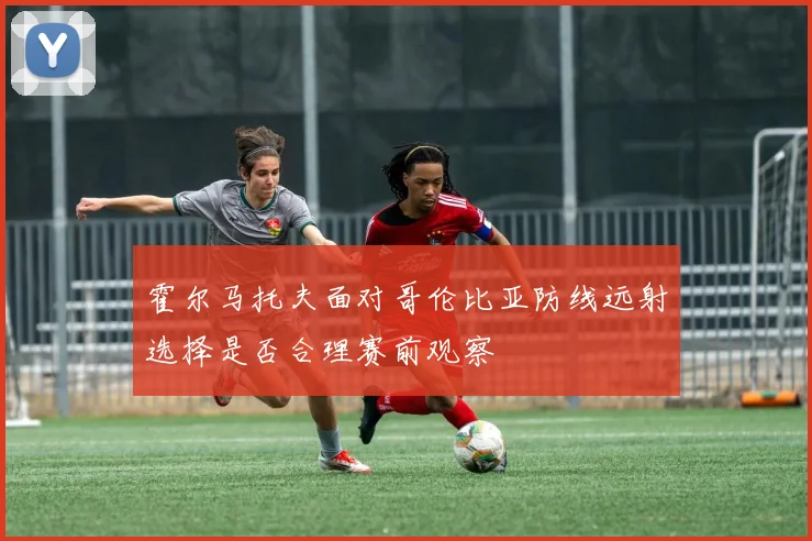 霍尔马托夫面对哥伦比亚防线远射选择是否合理赛前观察