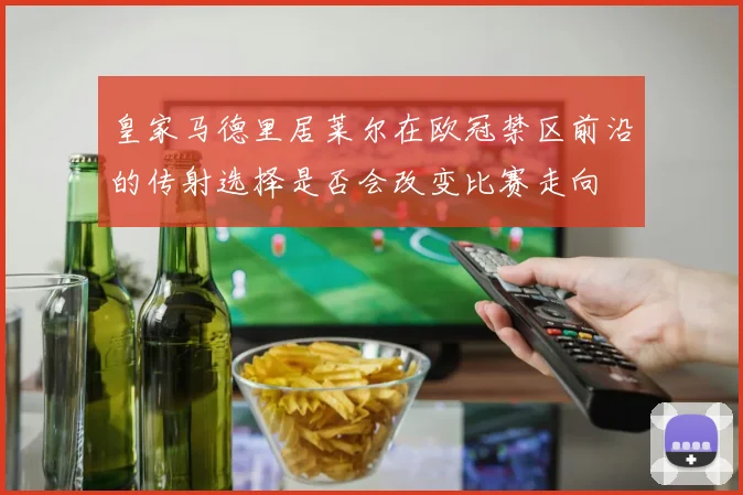 皇家马德里居莱尔在欧冠禁区前沿的传射选择是否会改变比赛走向