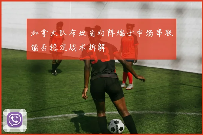 加拿大队布坎南对阵瑞士中场串联能否稳定战术拆解