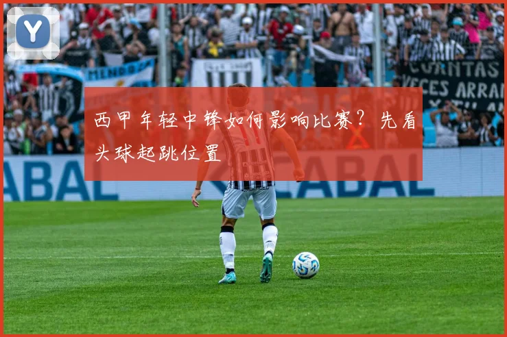 西甲年轻中锋如何影响比赛?先看头球起跳位置