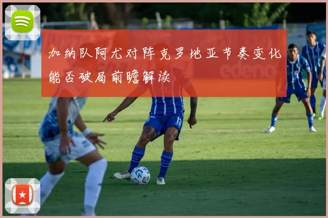 加纳队阿尤对阵克罗地亚节奏变化能否破局前瞻解读