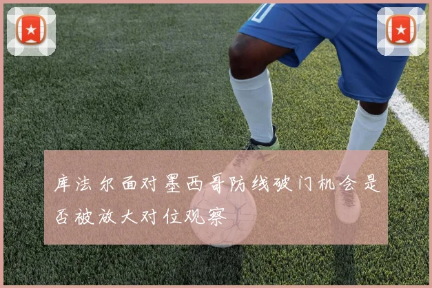 库法尔面对墨西哥防线破门机会是否被放大对位观察